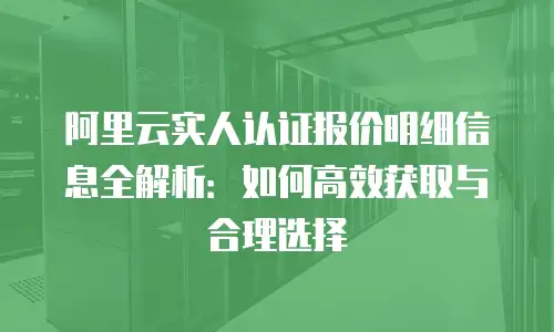 阿里云实人认证报价明细信息全解析：如何高效获取与合理选择
