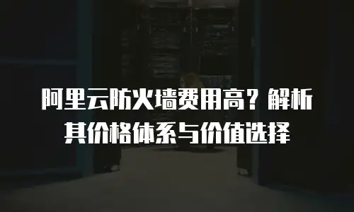 阿里云防火墙费用高？解析其价格体系与价值选择