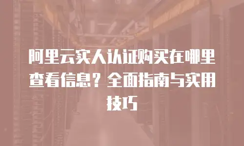 阿里云实人认证购买在哪里查看信息？全面指南与实用技巧
