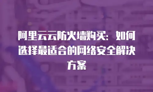 阿里云云防火墙购买：如何选择最适合的网络安全解决方案
