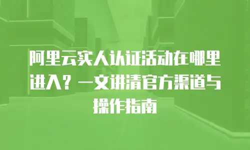 阿里云实人认证活动在哪里进入？一文讲清官方渠道与操作指南