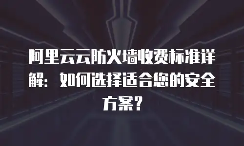 阿里云云防火墙收费标准详解：如何选择适合您的安全方案？