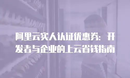 阿里云实人认证优惠券：开发者与企业的上云省钱指南