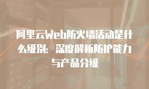 阿里云Web防火墙活动是什么级别：深度解析防护能力与产品分级