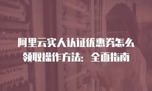 阿里云实人认证优惠券怎么领取操作方法：全面指南