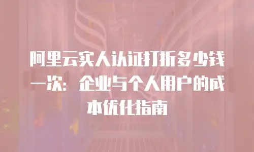 阿里云实人认证打折多少钱一次：企业与个人用户的成本优化指南