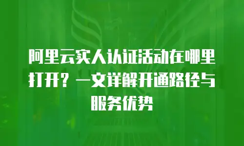 阿里云实人认证活动在哪里打开？一文详解开通路径与服务优势