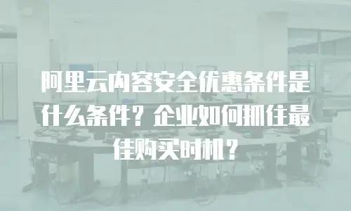 阿里云内容安全优惠条件是什么条件？企业如何抓住最佳购买时机？