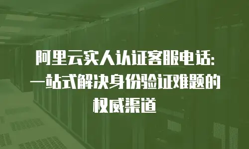 阿里云实人认证客服电话：一站式解决身份验证难题的权威渠道