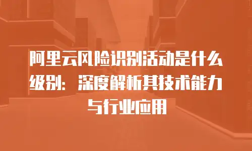 阿里云风险识别活动是什么级别：深度解析其技术能力与行业应用