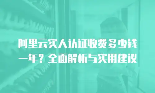 阿里云实人认证收费多少钱一年？全面解析与实用建议