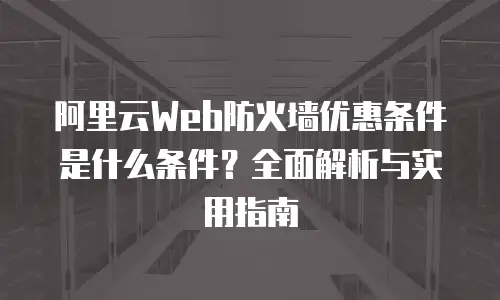阿里云Web防火墙优惠条件是什么条件？全面解析与实用指南