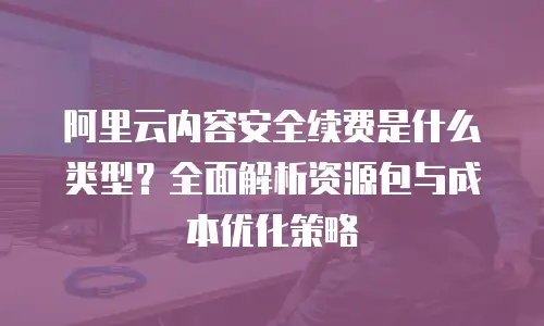 阿里云内容安全续费是什么类型？全面解析资源包与成本优化策略