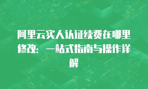 阿里云实人认证续费在哪里修改：一站式指南与操作详解