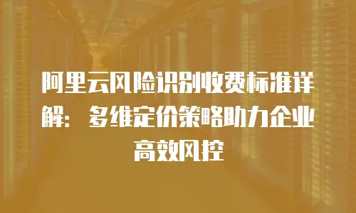 阿里云风险识别收费标准详解：多维定价策略助力企业高效风控