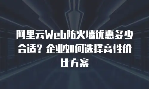 阿里云Web防火墙优惠多少合适？企业如何选择高性价比方案