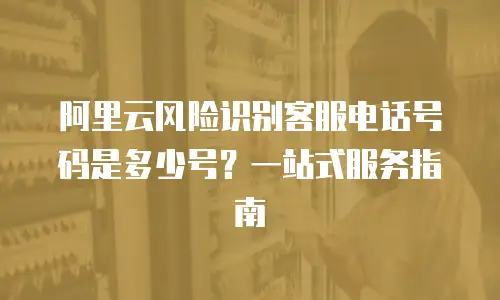 阿里云风险识别客服电话号码是多少号？一站式服务指南