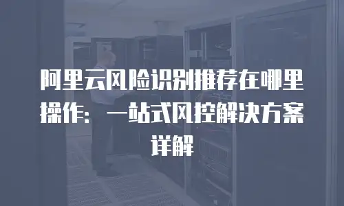 阿里云风险识别推荐在哪里操作：一站式风控解决方案详解