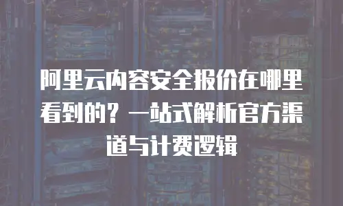 阿里云内容安全报价在哪里看到的？一站式解析官方渠道与计费逻辑