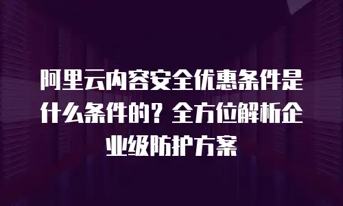 阿里云内容安全优惠条件是什么条件的？全方位解析企业级防护方案