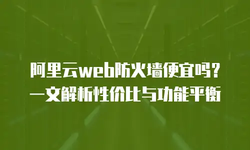 阿里云web防火墙便宜吗？一文解析性价比与功能平衡