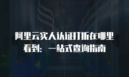 阿里云实人认证打折在哪里看到：一站式查询指南