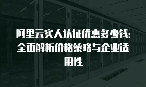 阿里云实人认证优惠多少钱：全面解析价格策略与企业适用性
