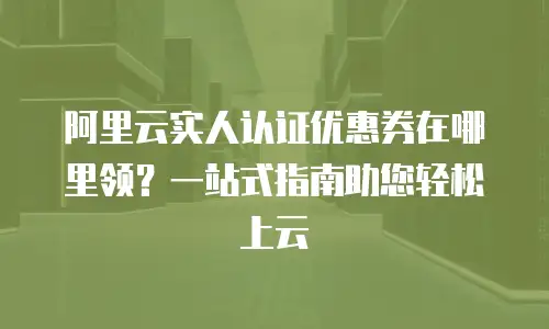 阿里云实人认证优惠券在哪里领？一站式指南助您轻松上云