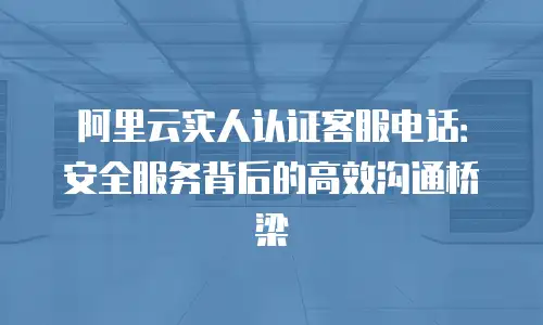 阿里云实人认证客服电话：安全服务背后的高效沟通桥梁
