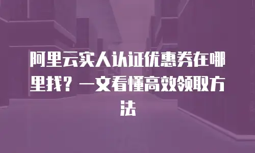 阿里云实人认证优惠券在哪里找？一文看懂高效领取方法
