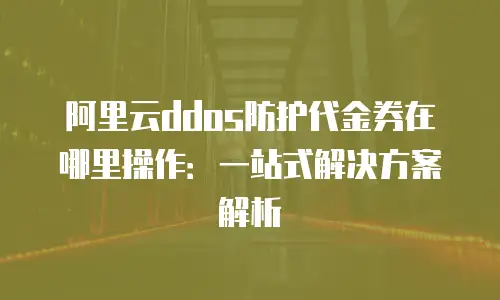 阿里云ddos防护代金券在哪里操作：一站式解决方案解析