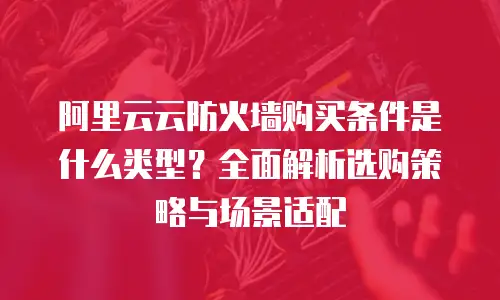 阿里云云防火墙购买条件是什么类型？全面解析选购策略与场景适配