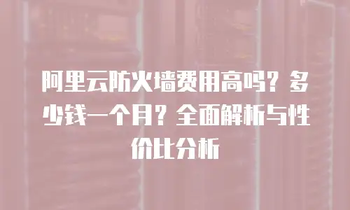 阿里云防火墙费用高吗？多少钱一个月？全面解析与性价比分析