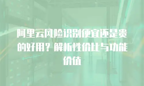 阿里云风险识别便宜还是贵的好用？解析性价比与功能价值