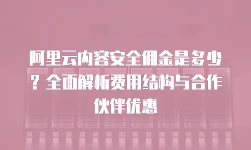 阿里云内容安全佣金是多少？全面解析费用结构与合作伙伴优惠