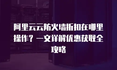 阿里云云防火墙折扣在哪里操作？一文详解优惠获取全攻略