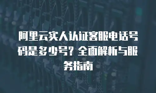 阿里云实人认证客服电话号码是多少号？全面解析与服务指南