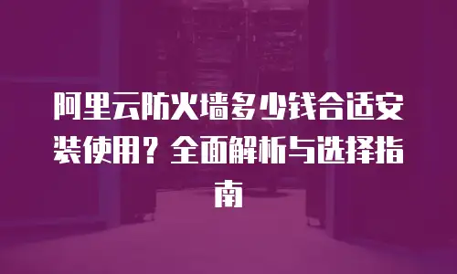 阿里云防火墙多少钱合适安装使用？全面解析与选择指南