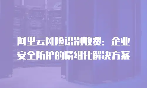 阿里云风险识别收费：企业安全防护的精细化解决方案