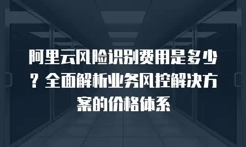 阿里云风险识别费用是多少？全面解析业务风控解决方案的价格体系