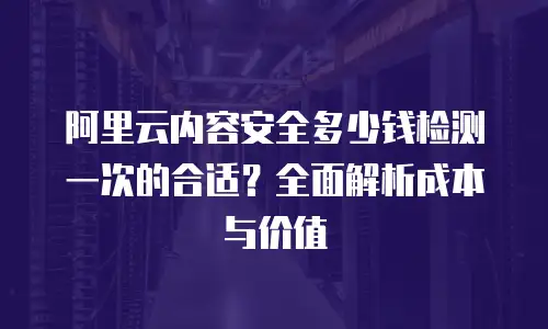 阿里云内容安全多少钱检测一次的合适？全面解析成本与价值