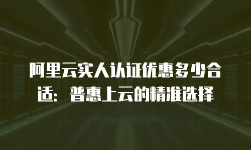 阿里云实人认证优惠多少合适：普惠上云的精准选择