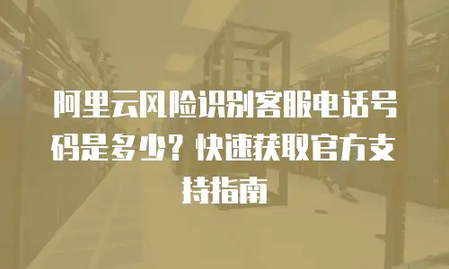 阿里云风险识别客服电话号码是多少？快速获取官方支持指南