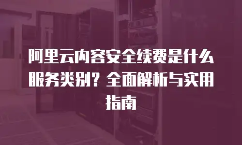 阿里云内容安全续费是什么服务类别？全面解析与实用指南