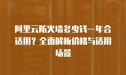 阿里云防火墙多少钱一年合适用？全面解析价格与适用场景