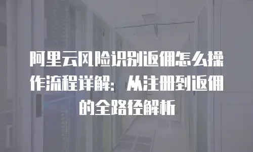 阿里云风险识别返佣怎么操作流程详解：从注册到返佣的全路径解析