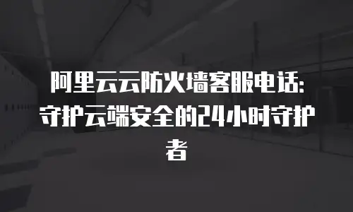 阿里云云防火墙客服电话：守护云端安全的24小时守护者