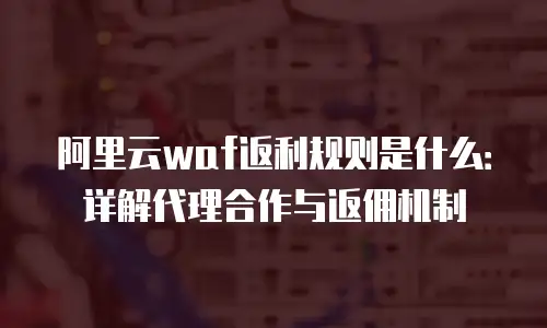 阿里云waf返利规则是什么：详解代理合作与返佣机制