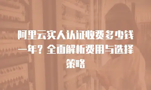 阿里云实人认证收费多少钱一年？全面解析费用与选择策略