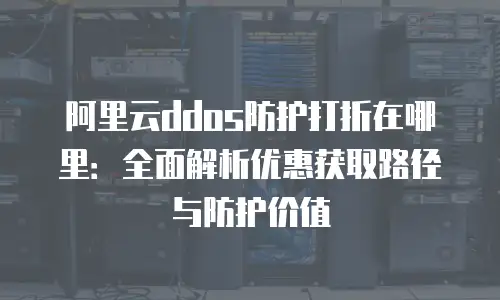阿里云ddos防护打折在哪里：全面解析优惠获取路径与防护价值